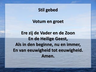 Stil gebed
Votum en groet
Ere zij de Vader en de Zoon
En de Heilige Geest,
Als in den beginne, nu en immer,
En van eeuwigheid tot eeuwigheid.
Amen.
 
