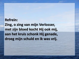 Refrein:
Zing, o zing van mijn Verlosser,
met zijn bloed kocht Hij ook mij,
aan het kruis schonk Hij genade,
droeg mijn schuld en ik was vrij.
 
