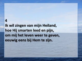 4
Ik wil zingen van mijn Heiland,
hoe Hij smarten leed en pijn,
om mij het leven weer te geven,
eeuwig eens bij Hem te zijn.
 