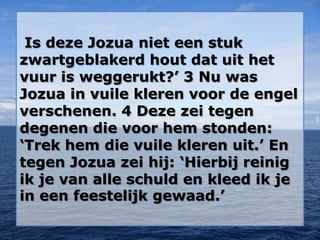 Is deze Jozua niet een stuk
zwartgeblakerd hout dat uit het
vuur is weggerukt?’ 3 Nu was
Jozua in vuile kleren voor de engel
verschenen. 4 Deze zei tegen
degenen die voor hem stonden:
‘Trek hem die vuile kleren uit.’ En
tegen Jozua zei hij: ‘Hierbij reinig
ik je van alle schuld en kleed ik je
in een feestelijk gewaad.’
 