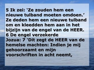 5 Ik zei: ‘Ze zouden hem een
nieuwe tulband moeten omdoen.’
Ze deden hem een nieuwe tulband
om en kleedden hem aan in het
bijzijn van de engel van de HEER.
6 De engel verzekerde
Jozua: 7 ‘Dit zegt de HEER van de
hemelse machten: Indien je mij
gehoorzaamt en mijn
voorschriften in acht neemt,
 