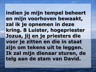 indien je mijn tempel beheert
en mijn voorhoven bewaakt,
zal ik je opnemen in deze
kring. 8 Luister, hogepriester
Jozua, jij en je priesters die
voor je zitten en die in staat
zijn om tekens uit te leggen.
Ik zal mijn dienaar sturen, de
telg aan de stam van David.
 