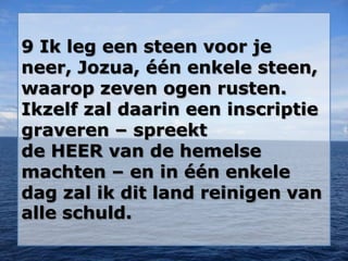 9 Ik leg een steen voor je
neer, Jozua, één enkele steen,
waarop zeven ogen rusten.
Ikzelf zal daarin een inscriptie
graveren – spreekt
de HEER van de hemelse
machten – en in één enkele
dag zal ik dit land reinigen van
alle schuld.
 