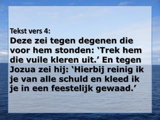 Tekst vers 4:
Deze zei tegen degenen die
voor hem stonden: ‘Trek hem
die vuile kleren uit.’ En tegen
Jozua zei hij: ‘Hierbij reinig ik
je van alle schuld en kleed ik
je in een feestelijk gewaad.’
 