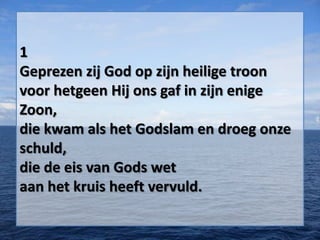 1
Geprezen zij God op zijn heilige troon
voor hetgeen Hij ons gaf in zijn enige
Zoon,
die kwam als het Godslam en droeg onze
schuld,
die de eis van Gods wet
aan het kruis heeft vervuld.
 