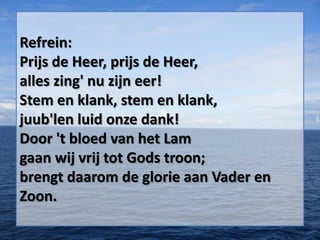 Refrein:
Prijs de Heer, prijs de Heer,
alles zing' nu zijn eer!
Stem en klank, stem en klank,
juub'len luid onze dank!
Door 't bloed van het Lam
gaan wij vrij tot Gods troon;
brengt daarom de glorie aan Vader en
Zoon.
 