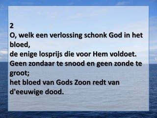 2
O, welk een verlossing schonk God in het
bloed,
de enige losprijs die voor Hem voldoet.
Geen zondaar te snood en geen zonde te
groot;
het bloed van Gods Zoon redt van
d'eeuwige dood.
 
