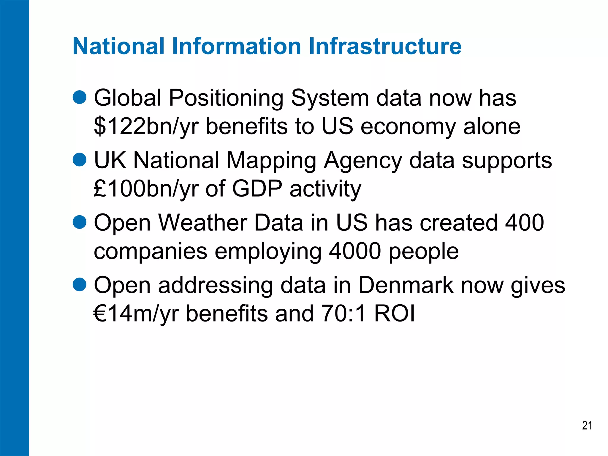 National Information Infrastructure
 Global Positioning System data now has
$122bn/yr benefits to US economy alone
 UK National Mapping Agency data supports
£100bn/yr of GDP activity
 Open Weather Data in US has created 400
companies employing 4000 people
 Open addressing data in Denmark now gives
€14m/yr benefits and 70:1 ROI
21
 