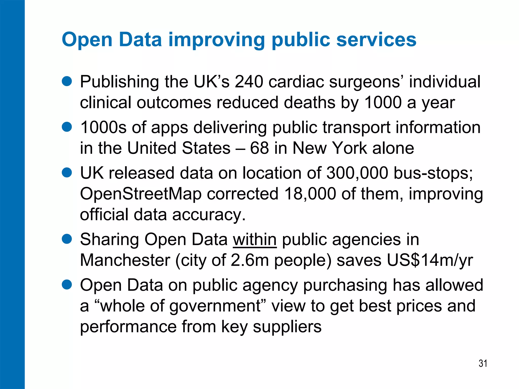 Open Data improving public services
 Publishing the UK’s 240 cardiac surgeons’ individual
clinical outcomes reduced deaths by 1000 a year
 1000s of apps delivering public transport information
in the United States – 68 in New York alone
 UK released data on location of 300,000 bus-stops;
OpenStreetMap corrected 18,000 of them, improving
official data accuracy.
 Sharing Open Data within public agencies in
Manchester (city of 2.6m people) saves US$14m/yr
 Open Data on public agency purchasing has allowed
a “whole of government” view to get best prices and
performance from key suppliers
31
 