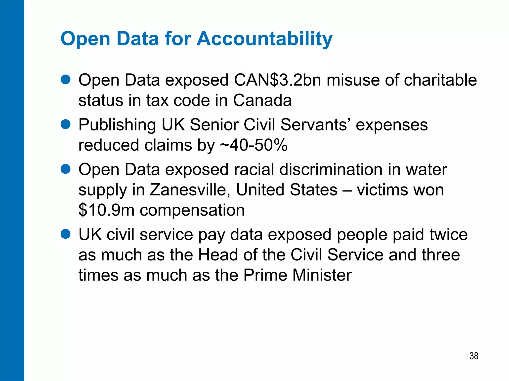 Open Data for Accountability
 Open Data exposed CAN$3.2bn misuse of charitable
status in tax code in Canada
 Publishing UK Senior Civil Servants’ expenses
reduced claims by ~40-50%
 Open Data exposed racial discrimination in water
supply in Zanesville, United States – victims won
$10.9m compensation
 UK civil service pay data exposed people paid twice
as much as the Head of the Civil Service and three
times as much as the Prime Minister
38
 
