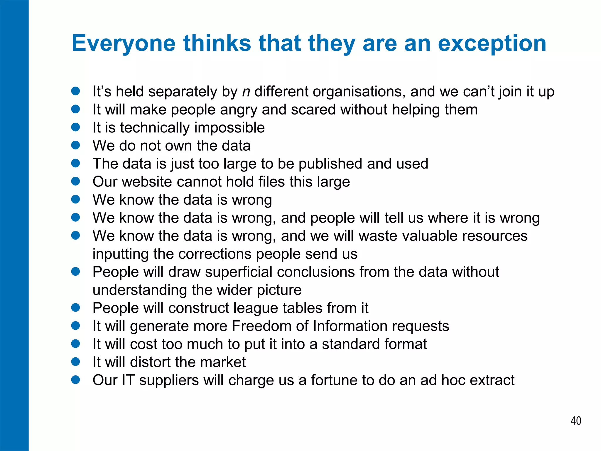 Everyone thinks that they are an exception
 It’s held separately by n different organisations, and we can’t join it up
 It will make people angry and scared without helping them
 It is technically impossible
 We do not own the data
 The data is just too large to be published and used
 Our website cannot hold files this large
 We know the data is wrong
 We know the data is wrong, and people will tell us where it is wrong
 We know the data is wrong, and we will waste valuable resources
inputting the corrections people send us
 People will draw superficial conclusions from the data without
understanding the wider picture
 People will construct league tables from it
 It will generate more Freedom of Information requests
 It will cost too much to put it into a standard format
 It will distort the market
 Our IT suppliers will charge us a fortune to do an ad hoc extract
40
 