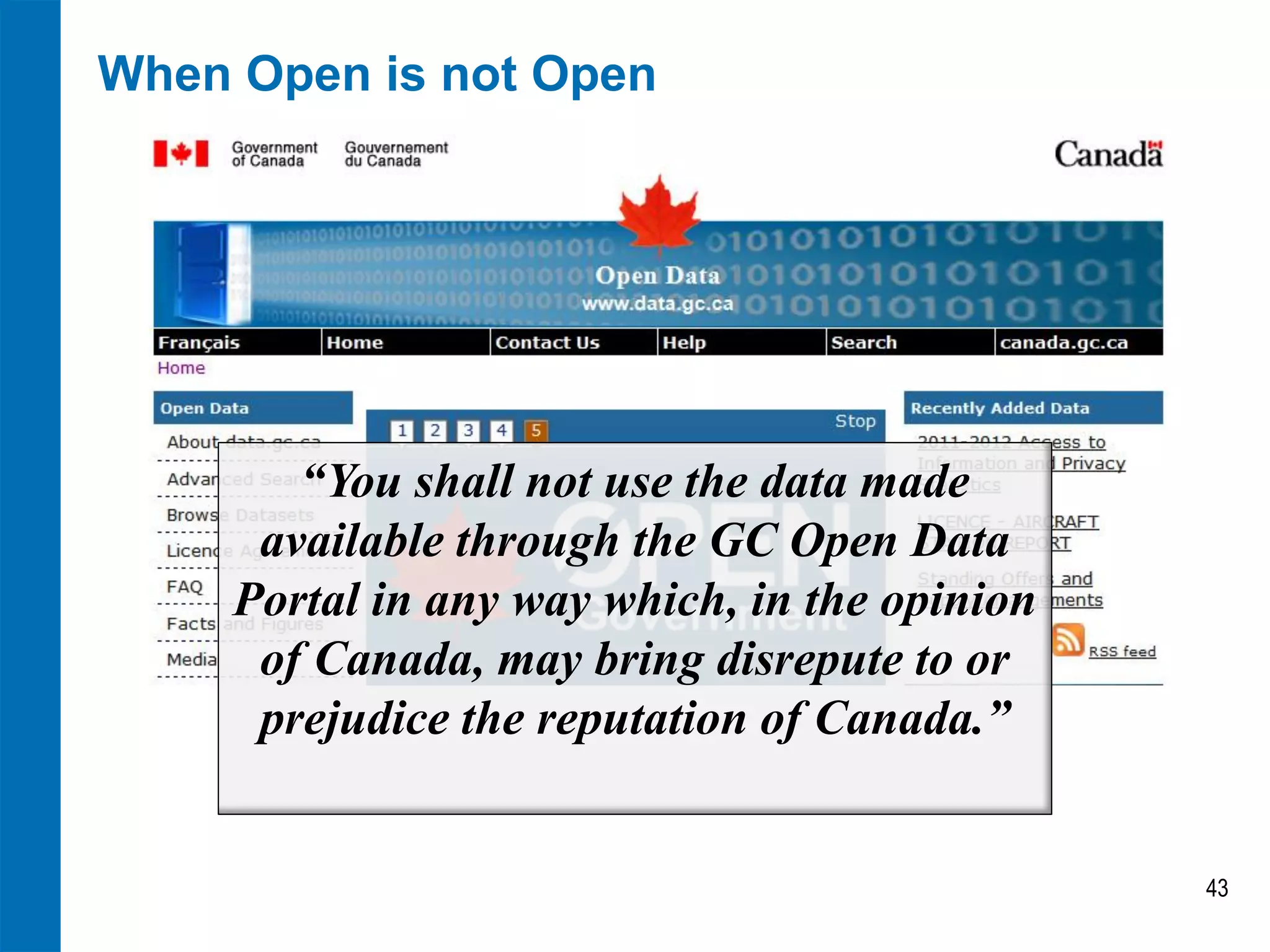 When Open is not Open
43
“You shall not use the data made
available through the GC Open Data
Portal in any way which, in the opinion
of Canada, may bring disrepute to or
prejudice the reputation of Canada.”
 