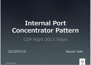 Internal Port
Concentrator Pattern
CDP Night 2013 Tokyo
classmethod.jp 1
2013/07/19 Kazuki Ueki
 