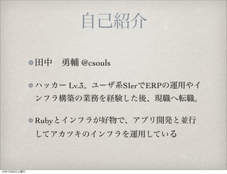 自己紹介
田中 勇輔 @csouls
ハッカー Lv.3。ユーザ系SIerでERPの運用やイ
ンフラ構築の業務を経験した後、現職へ転職。
Rubyとインフラが好物で、アプリ開発と並行
してアカツキのインフラを運用している
13年7月20日土曜日
 