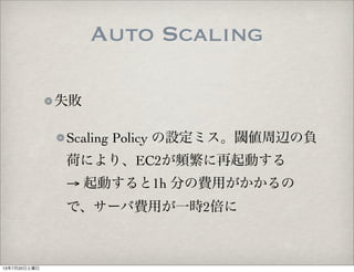 Auto Scaling
失敗
Scaling Policy の設定ミス。閾値周辺の負
荷により、EC2が頻繁に再起動する
→ 起動すると1h 分の費用がかかるの
で、サーバ費用が一時2倍に
13年7月20日土曜日
 