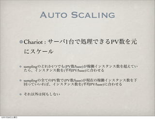 Auto Scaling
Chariot : サーバ1台で処理できるPV数を元
にスケール
samplingのどれか1つでも(PV数/base)が稼働インスタンス数を超えてい
たら、インスタンス数を(平均PV/base)に合わせる
samplingの全てのPV数で(PV数/base)が現在の稼働インスタンス数を下
回っていいれば、インスタンス数を(平均PV/base)に合わせる
それ以外は何もしない
13年7月20日土曜日
 