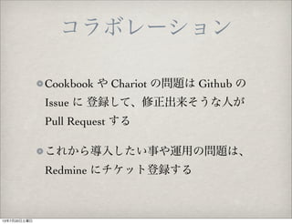 Cookbook や Chariot の問題は Github の
Issue に 登録して、修正出来そうな人が
Pull Request する
これから導入したい事や運用の問題は、
Redmine にチケット登録する
コラボレーション
13年7月20日土曜日
 