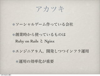 アカツキ
ソーシャルゲーム作っている会社
創業時から使っているものは
Ruby on Rails と Nginx
エンジニア 9 人。開発しつつインフラ運用
運用の効率化が重要
13年7月20日土曜日
 