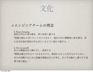 文化
エンジニアチームの理念
2. Keep changing
変化の中心に身を置き、常に改善し続ける
"技術の流れに付いていくだけではなく、流れの中に積極的に身を置き、常
に自分自身が変化の中心点にいるように変わり続ける。"
5. Do it yourself
自らの環境は自ら創りだし、改善する
"環境は誰かが与えてくれるものでも、最初からそこにあるものでもない。
自らが活動するために最適な環境は自らが考え、自ら手を動かし創りだす姿
勢で取り組む。"
13年7月20日土曜日
 