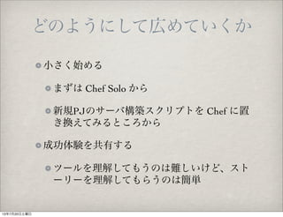 どのようにして広めていくか
小さく始める
まずは Chef Solo から
新規PJのサーバ構築スクリプトを Chef に置
き換えてみるところから
成功体験を共有する
ツールを理解してもうのは難しいけど、スト
ーリーを理解してもらうのは簡単
13年7月20日土曜日
 