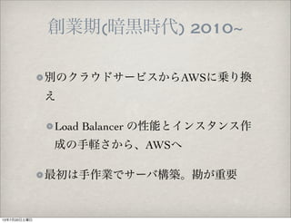 創業期(暗黒時代) 2010~
別のクラウドサービスからAWSに乗り換
え
Load Balancer の性能とインスタンス作
成の手軽さから、AWSへ
最初は手作業でサーバ構築。勘が重要
13年7月20日土曜日
 