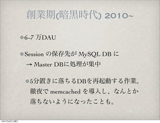 創業期(暗黒時代) 2010~
6~7 万DAU
Session の保存先が MySQL DB に
→ Master DBに処理が集中
5分置きに落ちるDBを再起動する作業。
徹夜で memcached を導入し、なんとか
落ちないようになったことも。
13年7月20日土曜日
 