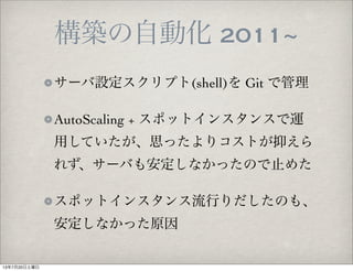 構築の自動化 2011~
サーバ設定スクリプト(shell)を Git で管理
AutoScaling + スポットインスタンスで運
用していたが、思ったよりコストが抑えら
れず、サーバも安定しなかったので止めた
スポットインスタンス流行りだしたのも、
安定しなかった原因
13年7月20日土曜日
 