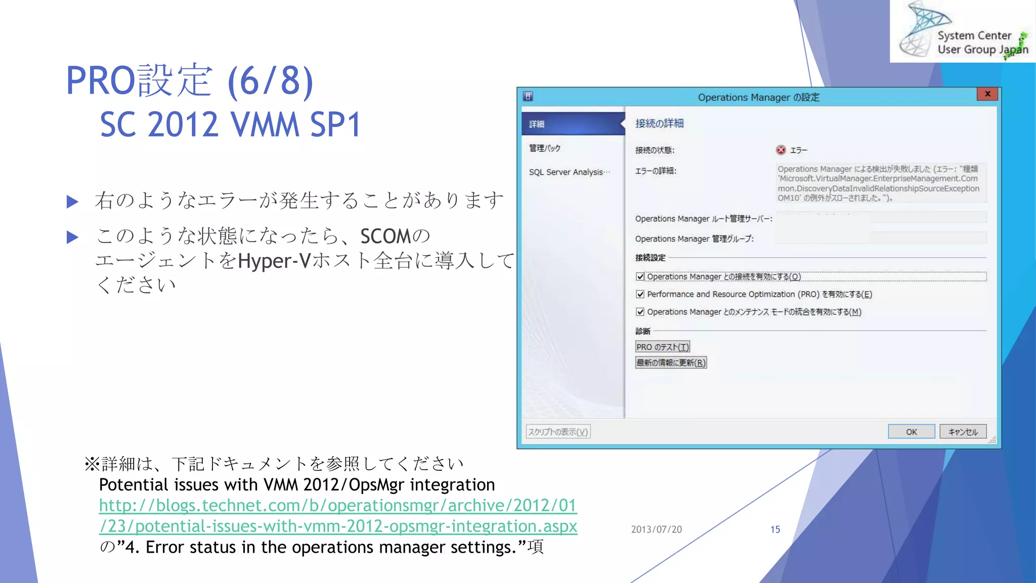 PRO設定 (6/8)
SC 2012 VMM SP1
 右のようなエラーが発生することがあります
 このような状態になったら、SCOMの
エージェントをHyper-Vホスト全台に導入して
ください
2013/07/20 15
※詳細は、下記ドキュメントを参照してください
Potential issues with VMM 2012/OpsMgr integration
http://blogs.technet.com/b/operationsmgr/archive/2012/01
/23/potential-issues-with-vmm-2012-opsmgr-integration.aspx
の”4. Error status in the operations manager settings.”項
 