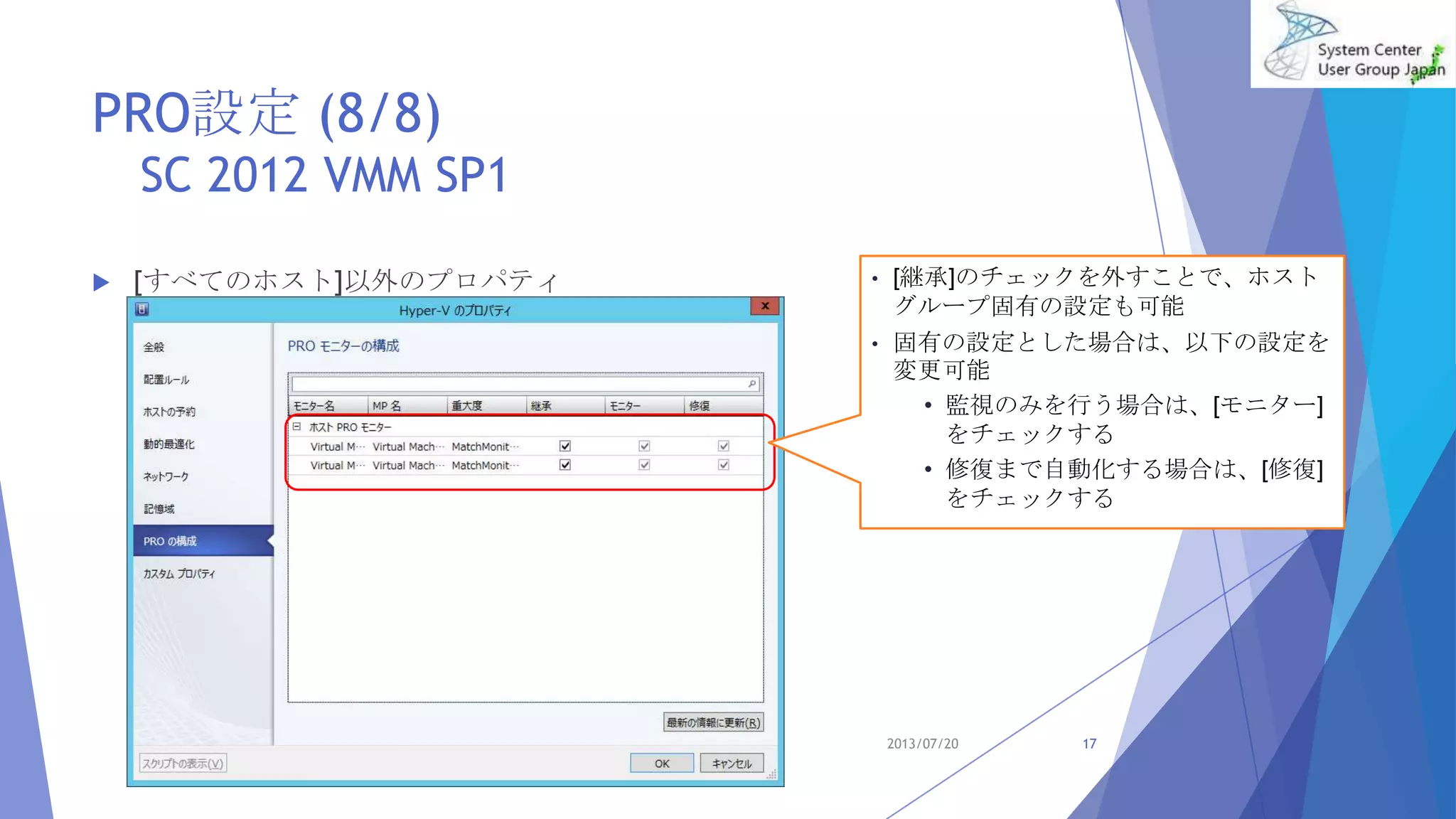 PRO設定 (8/8)
SC 2012 VMM SP1
 [すべてのホスト]以外のプロパティ
2013/07/20 17
• [継承]のチェックを外すことで、ホスト
グループ固有の設定も可能
• 固有の設定とした場合は、以下の設定を
変更可能
• 監視のみを行う場合は、[モニター]
をチェックする
• 修復まで自動化する場合は、[修復]
をチェックする
 