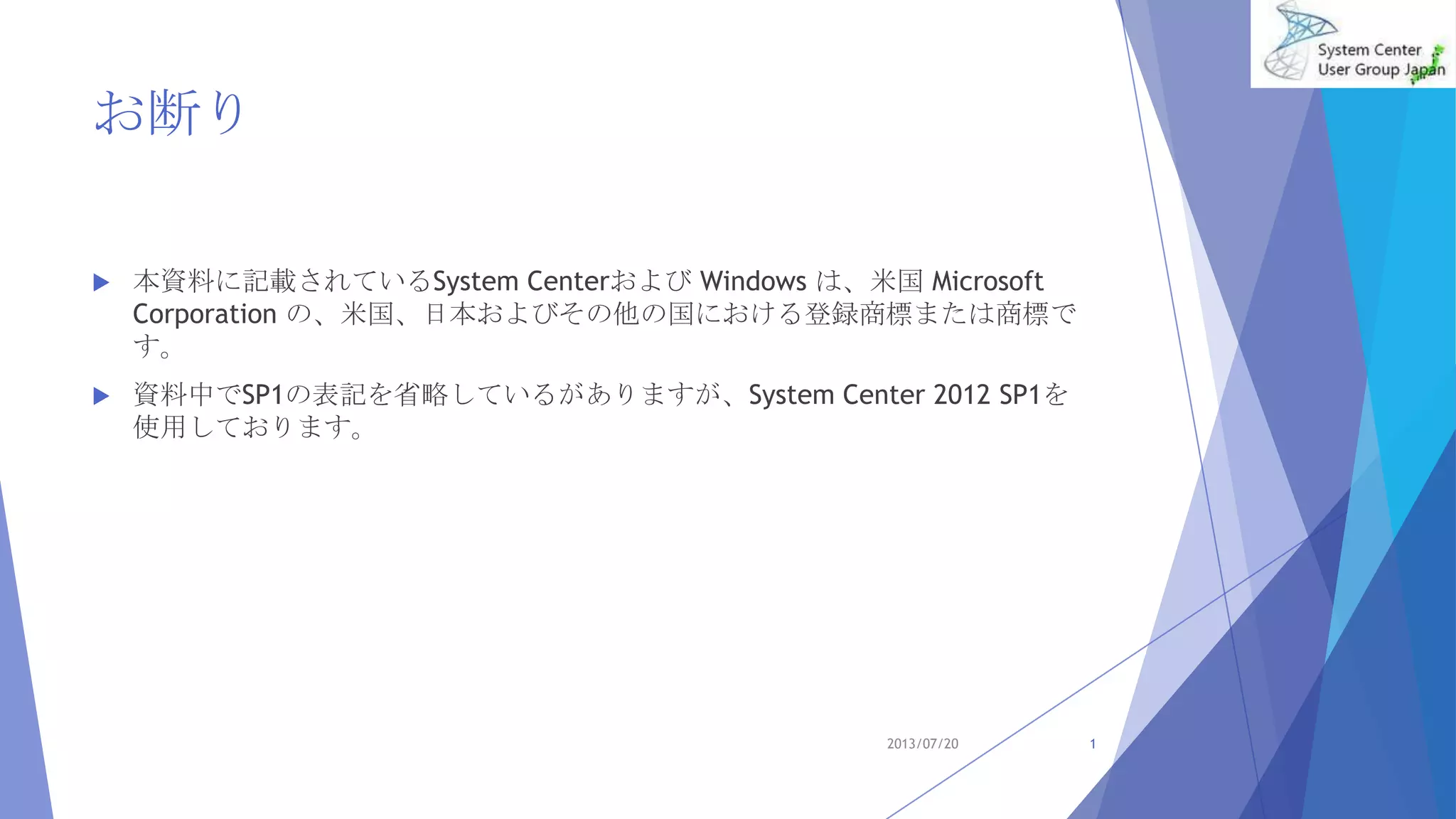 お断り
 本資料に記載されているSystem Centerおよび Windows は、米国 Microsoft
Corporation の、米国、日本およびその他の国における登録商標または商標で
す。
 資料中でSP1の表記を省略しているがありますが、System Center 2012 SP1を
使用しております。
2013/07/20 1
 