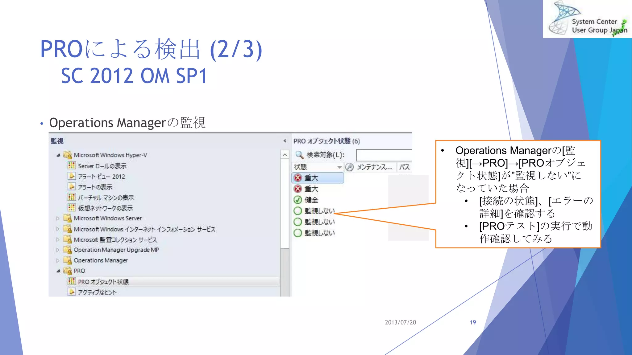 PROによる検出 (2/3)
SC 2012 OM SP1
• Operations Managerの監視
2013/07/20 19
• Operations Managerの[監
視][→PRO]→[PROオブジェ
クト状態]が”監視しない”に
なっていた場合
• [接続の状態]、[エラーの
詳細]を確認する
• [PROテスト]の実行で動
作確認してみる
 