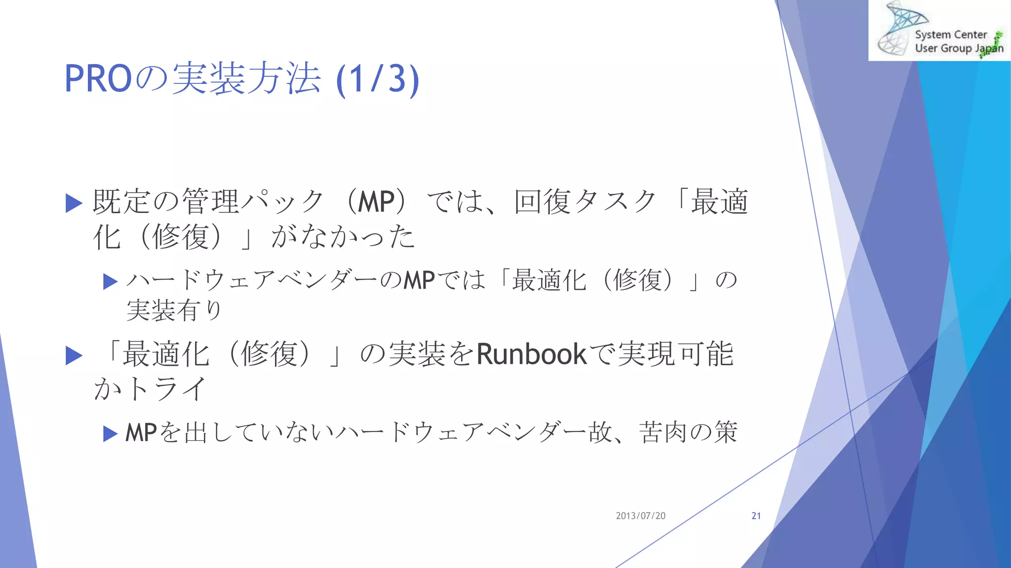 PROの実装方法 (1/3)
 既定の管理パック（MP）では、回復タスク「最適
化（修復）」がなかった
 ハードウェアベンダーのMPでは「最適化（修復）」の
実装有り
 「最適化（修復）」の実装をRunbookで実現可能
かトライ
 MPを出していないハードウェアベンダー故、苦肉の策
2013/07/20 21
 