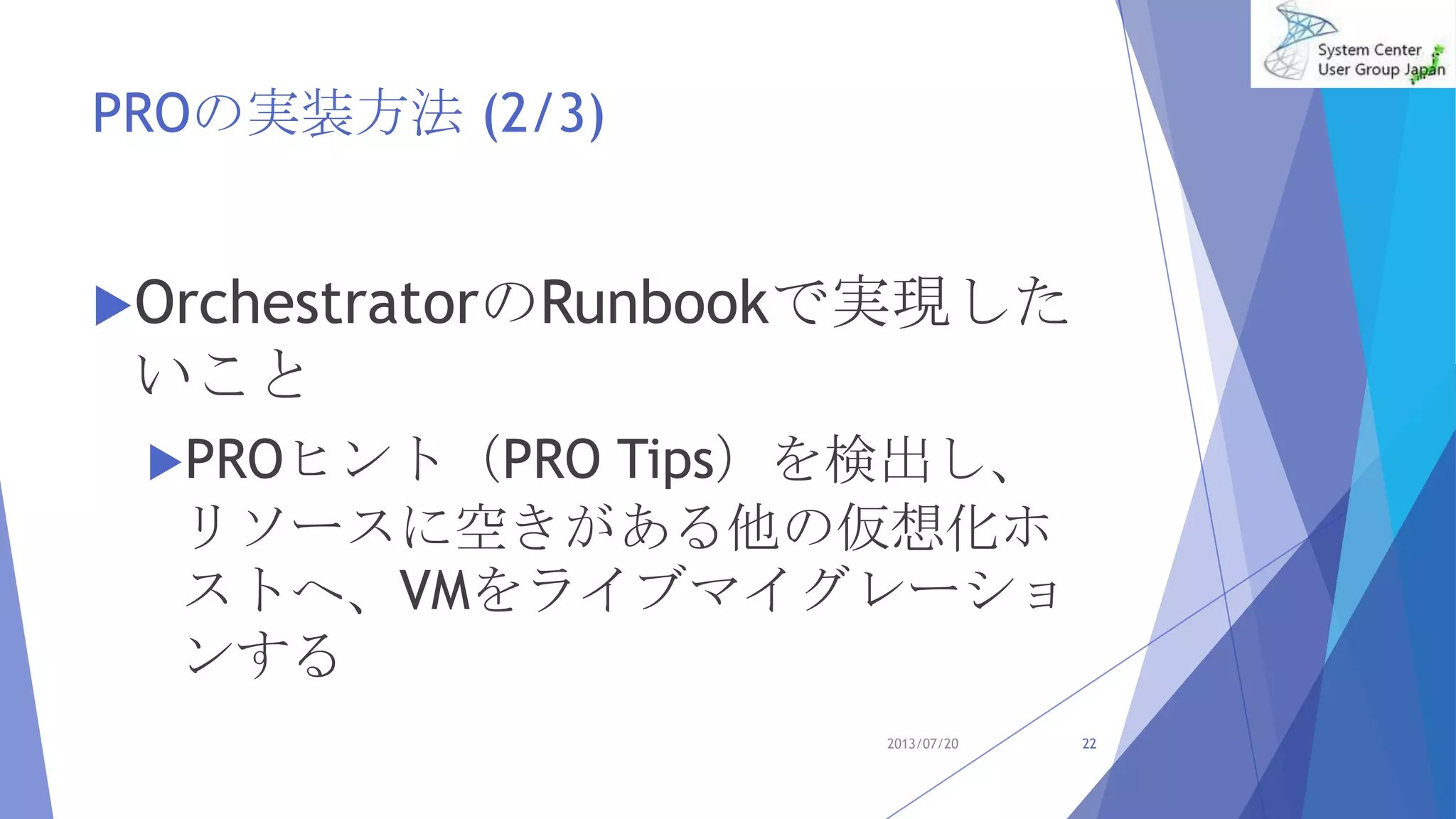 PROの実装方法 (2/3)
OrchestratorのRunbookで実現した
いこと
PROヒント（PRO Tips）を検出し、
リソースに空きがある他の仮想化ホ
ストへ、VMをライブマイグレーショ
ンする
2013/07/20 22
 