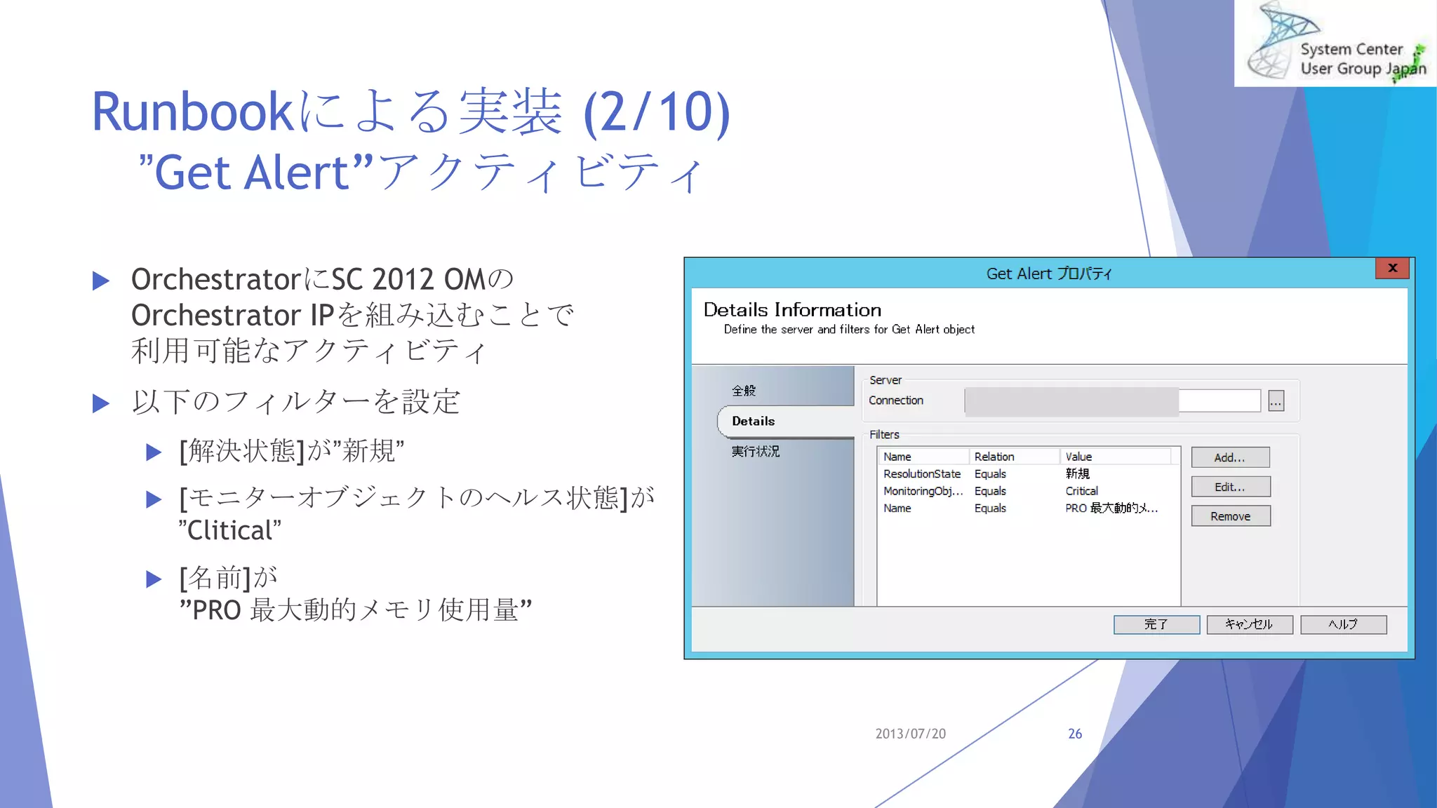 Runbookによる実装 (2/10)
”Get Alert”アクティビティ
 OrchestratorにSC 2012 OMの
Orchestrator IPを組み込むことで
利用可能なアクティビティ
 以下のフィルターを設定
 [解決状態]が”新規”
 [モニターオブジェクトのヘルス状態]が
”Clitical”
 [名前]が
”PRO 最大動的メモリ使用量”
2013/07/20 26
 