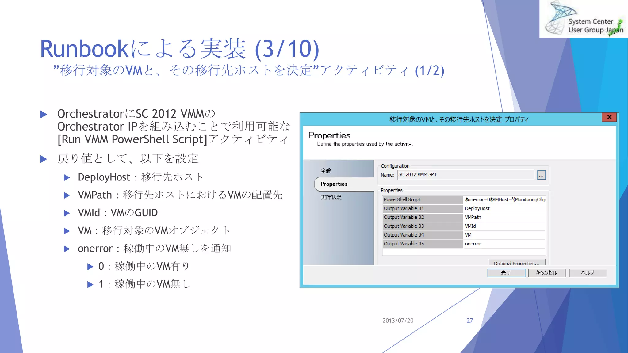 Runbookによる実装 (3/10)
”移行対象のVMと、その移行先ホストを決定”アクティビティ (1/2)
 OrchestratorにSC 2012 VMMの
Orchestrator IPを組み込むことで利用可能な
[Run VMM PowerShell Script]アクティビティ
 戻り値として、以下を設定
 DeployHost：移行先ホスト
 VMPath：移行先ホストにおけるVMの配置先
 VMId：VMのGUID
 VM：移行対象のVMオブジェクト
 onerror：稼働中のVM無しを通知
 0：稼働中のVM有り
 1：稼働中のVM無し
2013/07/20 27
 