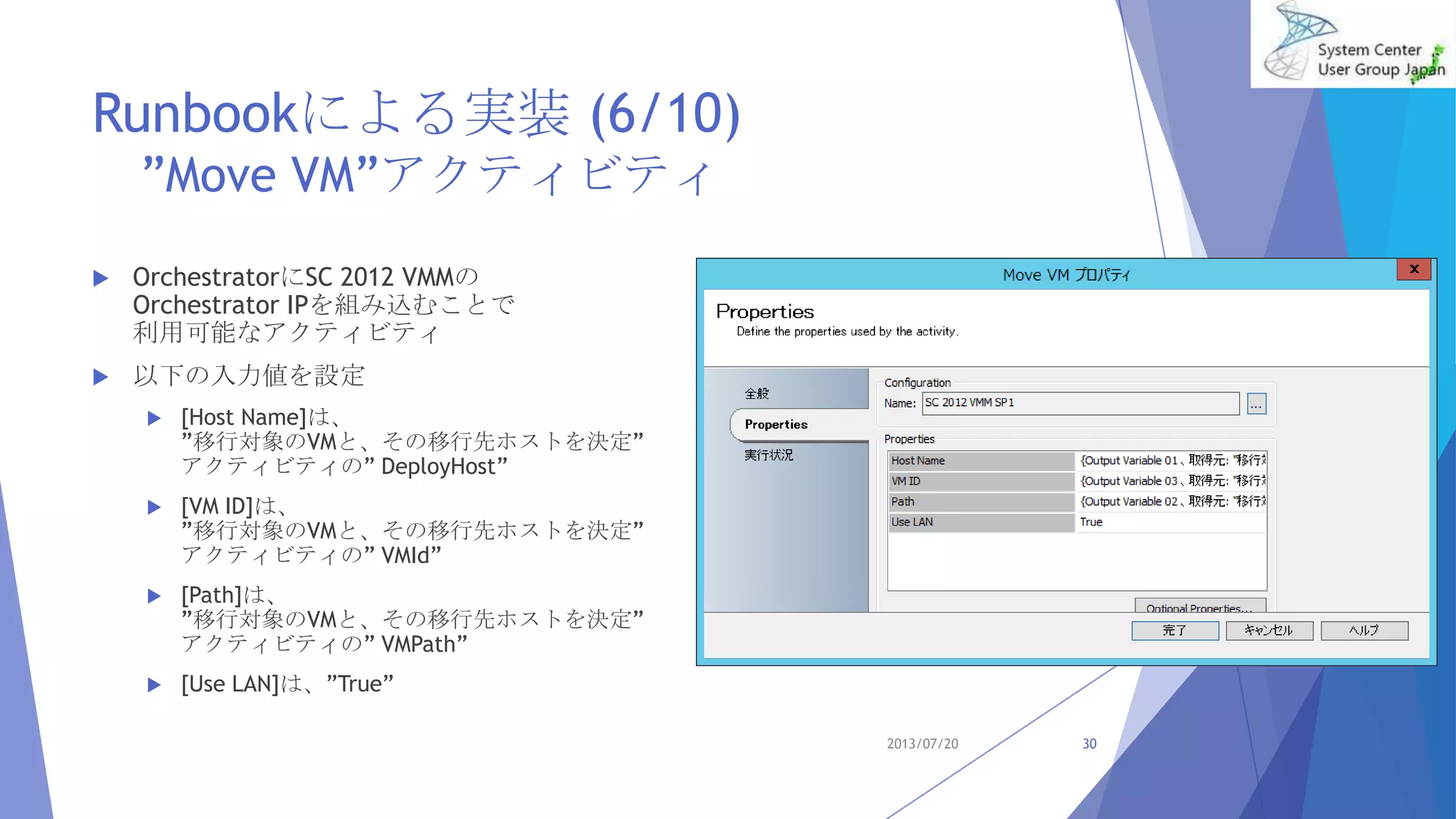 Runbookによる実装 (6/10)
”Move VM”アクティビティ
 OrchestratorにSC 2012 VMMの
Orchestrator IPを組み込むことで
利用可能なアクティビティ
 以下の入力値を設定
 [Host Name]は、
”移行対象のVMと、その移行先ホストを決定”
アクティビティの” DeployHost”
 [VM ID]は、
”移行対象のVMと、その移行先ホストを決定”
アクティビティの” VMId”
 [Path]は、
”移行対象のVMと、その移行先ホストを決定”
アクティビティの” VMPath”
 [Use LAN]は、”True”
2013/07/20 30
 