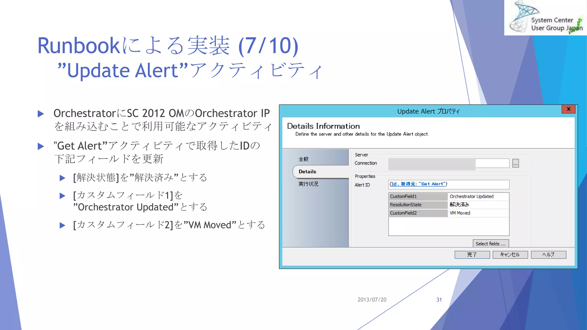 Runbookによる実装 (7/10)
”Update Alert”アクティビティ
 OrchestratorにSC 2012 OMのOrchestrator IP
を組み込むことで利用可能なアクティビティ
 ”Get Alert”アクティビティで取得したIDの
下記フィールドを更新
 [解決状態]を”解決済み”とする
 [カスタムフィールド1]を
”Orchestrator Updated”とする
 [カスタムフィールド2]を”VM Moved”とする
2013/07/20 31
 