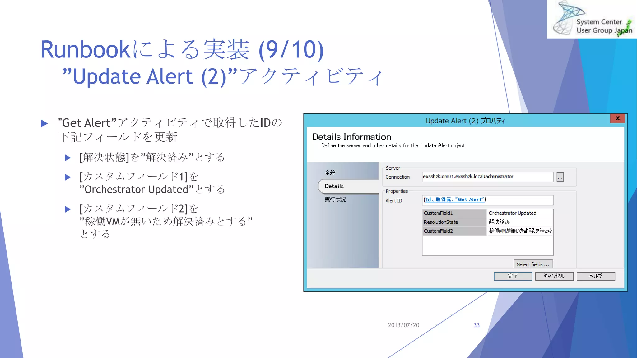 Runbookによる実装 (9/10)
”Update Alert (2)”アクティビティ
 ”Get Alert”アクティビティで取得したIDの
下記フィールドを更新
 [解決状態]を”解決済み”とする
 [カスタムフィールド1]を
”Orchestrator Updated”とする
 [カスタムフィールド2]を
”稼働VMが無いため解決済みとする”
とする
2013/07/20 33
 