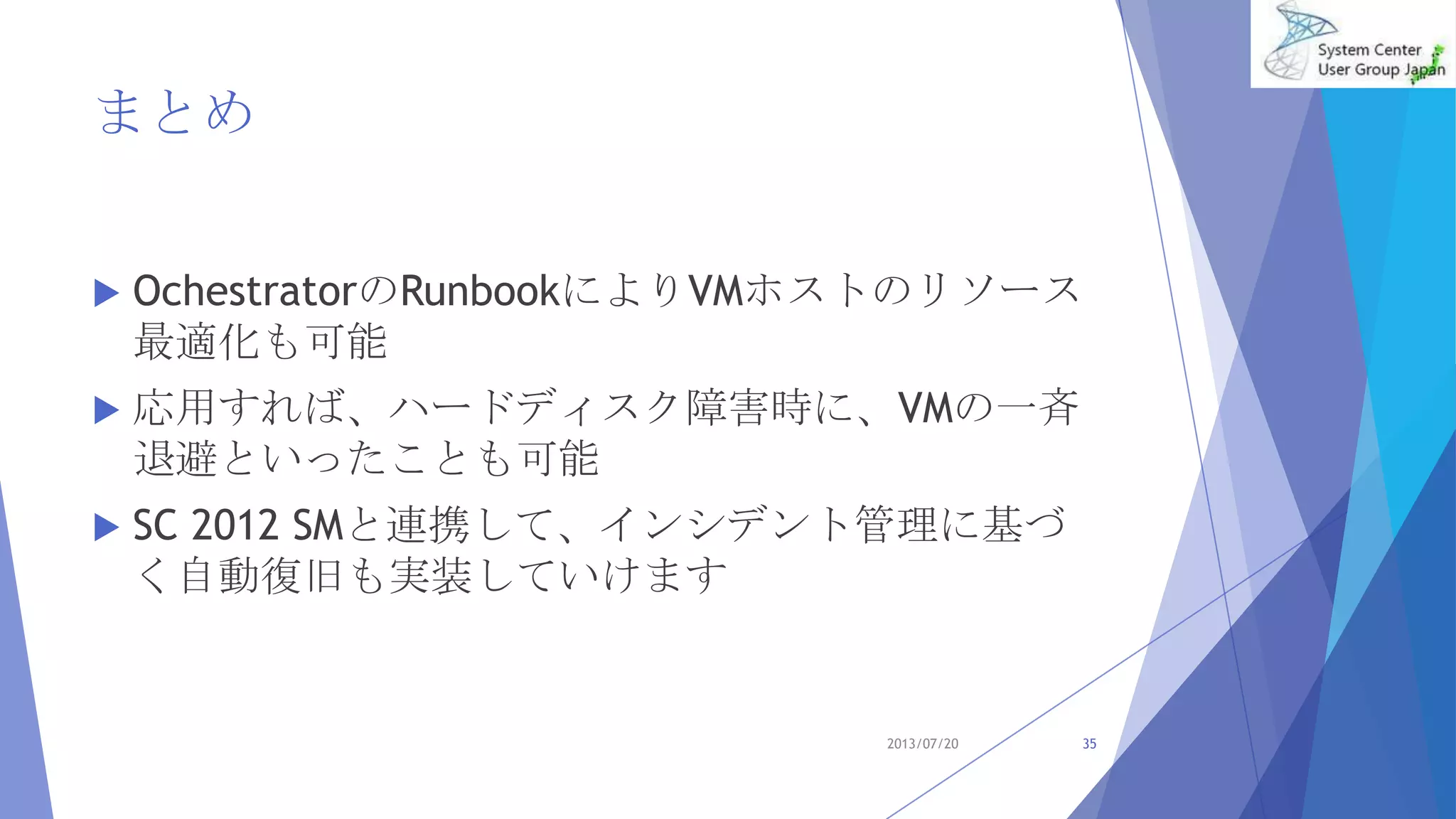 まとめ
 OchestratorのRunbookによりVMホストのリソース
最適化も可能
 応用すれば、ハードディスク障害時に、VMの一斉
退避といったことも可能
 SC 2012 SMと連携して、インシデント管理に基づ
く自動復旧も実装していけます
2013/07/20 35
 