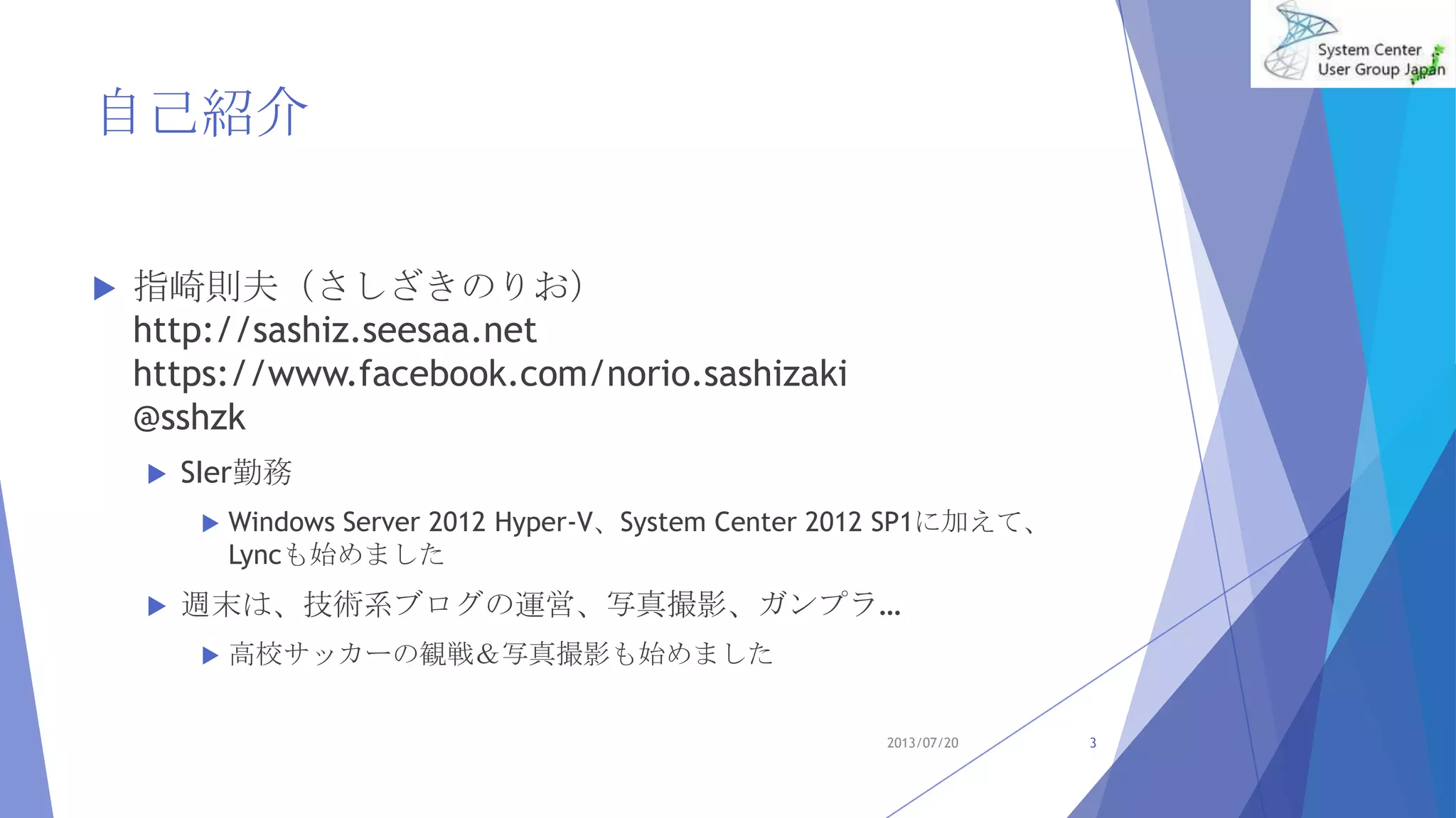  指崎則夫（さしざきのりお）
http://sashiz.seesaa.net
https://www.facebook.com/norio.sashizaki
@sshzk
 SIer勤務
 Windows Server 2012 Hyper-V、System Center 2012 SP1に加えて、
Lyncも始めました
 週末は、技術系ブログの運営、写真撮影、ガンプラ…
 高校サッカーの観戦＆写真撮影も始めました
3
自己紹介
2013/07/20
 