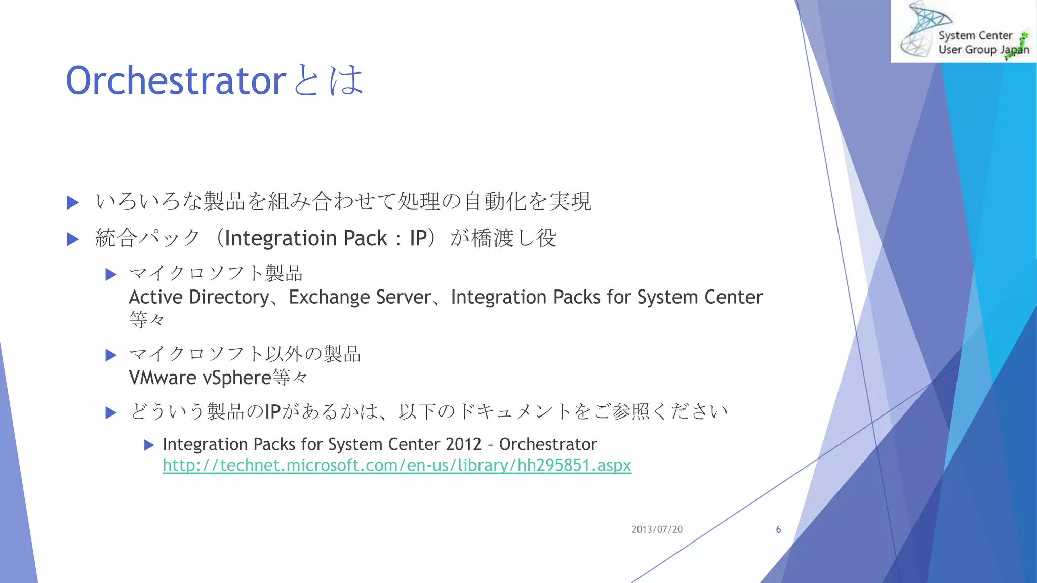 Orchestratorとは
 いろいろな製品を組み合わせて処理の自動化を実現
 統合パック（Integratioin Pack：IP）が橋渡し役
 マイクロソフト製品
Active Directory、Exchange Server、Integration Packs for System Center
等々
 マイクロソフト以外の製品
VMware vSphere等々
 どういう製品のIPがあるかは、以下のドキュメントをご参照ください
 Integration Packs for System Center 2012 – Orchestrator
http://technet.microsoft.com/en-us/library/hh295851.aspx
2013/07/20 6
 