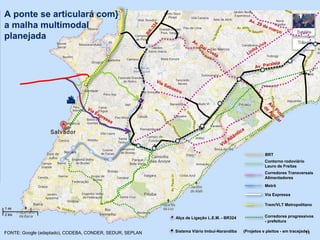 
FONTE: Google (adaptado), CODEBA, CONDER, SEDUR, SEPLAN 11
Alça de Ligação L.E.M. - BR324
Sistema Viário Imbuí-Narandiba
A ponte se articulará com}
a malha multimodal
planejada
Corredores Transversais
Alimentadores
Trem/VLT Metropolitano
Contorno rodoviário
Lauro de Freitas
Via Expressa
Metrô
BRT
(Projetos e pleitos - em tracejado)
Corredores progressivos
- prefeitura
 