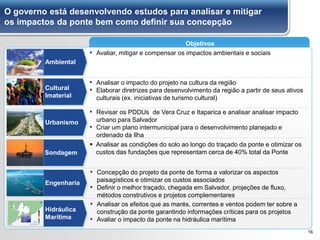 O governo está desenvolvendo estudos para analisar e mitigar
os impactos da ponte bem como definir sua concepção
16
Objetivos
Urbanismo
Ambiental
Cultural
Imaterial
Engenharia
Hidráulica
Marítima
Sondagem
▪ Avaliar, mitigar e compensar os impactos ambientais e sociais
▪ Analisar o impacto do projeto na cultura da região
▪ Elaborar diretrizes para desenvolvimento da região a partir de seus ativos
culturais (ex. iniciativas de turismo cultural)
▪ Revisar os PDDUs de Vera Cruz e Itaparica e analisar analisar impacto
urbano para Salvador
▪ Criar um plano intermunicipal para o desenvolvimento planejado e
ordenado da Ilha
▪ Concepção do projeto da ponte de forma a valorizar os aspectos
paisagísticos e otimizar os custos associados
▪ Definir o melhor traçado, chegada em Salvador, projeções de fluxo,
métodos construtivos e projetos complementares
▪ Analisar os efeitos que as marés, correntes e ventos podem ter sobre a
construção da ponte garantindo informações críticas para os projetos
▪ Avaliar o impacto da ponte na hidráulica marítima
 Analisar as condições do solo ao longo do traçado da ponte e otimizar os
custos das fundações que representam cerca de 40% total da Ponte
 