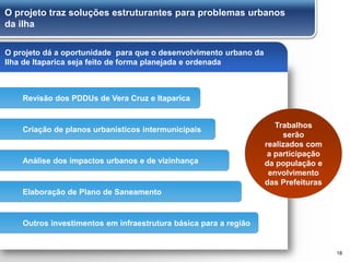 O projeto traz soluções estruturantes para problemas urbanos
da ilha
18
O projeto dá a oportunidade para que o desenvolvimento urbano da
Ilha de Itaparica seja feito de forma planejada e ordenada
Trabalhos
serão
realizados com
a participação
da população e
envolvimento
das Prefeituras
Criação de planos urbanísticos intermunicipais
Revisão dos PDDUs de Vera Cruz e Itaparica
Análise dos impactos urbanos e de vizinhança
Elaboração de Plano de Saneamento
Outros investimentos em infraestrutura básica para a região
 