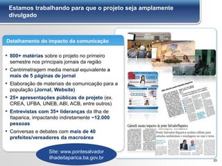 Estamos trabalhando para que o projeto seja amplamente
divulgado
20
Detalhamento do impacto da comunicação
▪ 800+ matérias sobre o projeto no primeiro
semestre nos principais jornais da região
▪ Centrimetragem media mensal equivalente a
mais de 5 páginas de jornal
▪ Elaboração de materiais de comunicação para a
população (Jornal, Website)
▪ 25+ apresentações públicas do projeto (ex.
CREA, UFBA, UNEB, ABI, ACB, entre outros)
▪ Entrevistas com 35+ lideranças da Ilha de
Itaparica, impactando indiretamente ~12.000
pessoas
▪ Conversas e debates com mais de 40
prefeitos/vereadores da macroárea
Site: www.pontesalvador
ilhadeitaparica.ba.gov.br
 