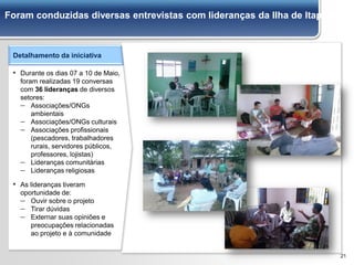 21
Foram conduzidas diversas entrevistas com lideranças da Ilha de Itaparica
Detalhamento da iniciativa
▪ Durante os dias 07 a 10 de Maio,
foram realizadas 19 conversas
com 36 lideranças de diversos
setores:
– Associações/ONGs
ambientais
– Associações/ONGs culturais
– Associações profissionais
(pescadores, trabalhadores
rurais, servidores públicos,
professores, lojistas)
– Lideranças comunitárias
– Lideranças religiosas
▪ As lideranças tiveram
oportunidade de:
– Ouvir sobre o projeto
– Tirar dúvidas
– Externar suas opiniões e
preocupações relacionadas
ao projeto e à comunidade
 