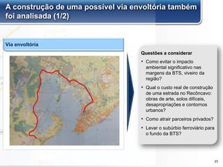 A construção de uma possível via envoltória também
foi analisada (1/2)
▪ Como evitar o impacto
ambiental significativo nas
margens da BTS, viveiro da
região?
▪ Qual o custo real de construção
de uma estrada no Recôncavo:
obras de arte, solos difíceis,
desapropriações e contornos
urbanos?
▪ Como atrair parceiros privados?
▪ Levar o subúrbio ferroviário para
o fundo da BTS?
Questões a considerar
Via envoltória
23
 