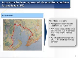 A construção de uma possível via envoltória também
foi analisada (2/2)
▪ As regiões mais carentes são
Recôncavo Sul e Baixo Sul!
▪ A Ponte se conectará não com o
sistema viário atual de Salvador,
mas com o sistema viário do
futuro
▪ A ponte pode conectar por trilho
(VLT) a ilha à rede de metrô de
Salvador
Questões a considerar
Via envoltória
24
 