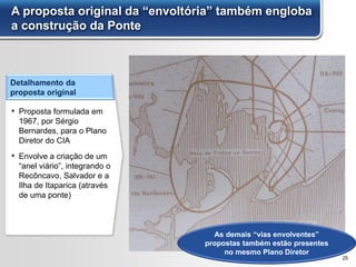 A proposta original da “envoltória” também engloba
a construção da Ponte
25
Detalhamento da
proposta original
▪ Proposta formulada em
1967, por Sérgio
Bernardes, para o Plano
Diretor do CIA
▪ Envolve a criação de um
“anel viário”, integrando o
Recôncavo, Salvador e a
Ilha de Itaparica (através
de uma ponte)
As demais “vias envolventes”
propostas também estão presentes
no mesmo Plano Diretor
 