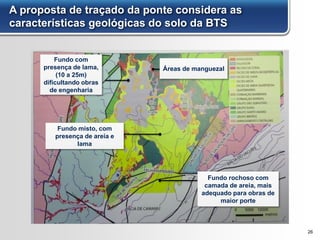 A proposta de traçado da ponte considera as
características geológicas do solo da BTS
26
Fundo com
presença de lama,
(10 a 25m)
dificultando obras
de engenharia
Fundo rochoso com
camada de areia, mais
adequado para obras de
maior porte
Áreas de manguezal
Fundo misto, com
presença de areia e
lama
 